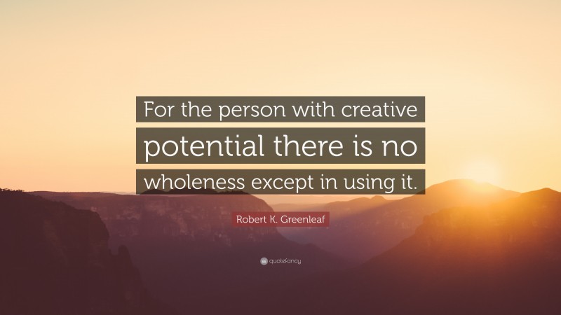 Robert K. Greenleaf Quote: “For the person with creative potential there is no wholeness except in using it.”