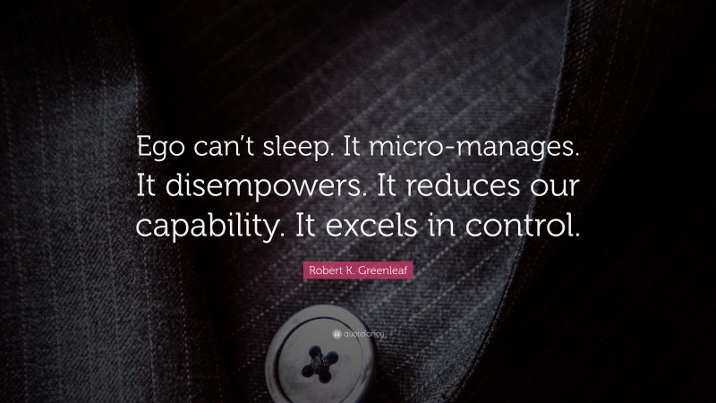 Robert K. Greenleaf Quote: “Ego can’t sleep. It micro-manages. It disempowers. It reduces our capability. It excels in control.”