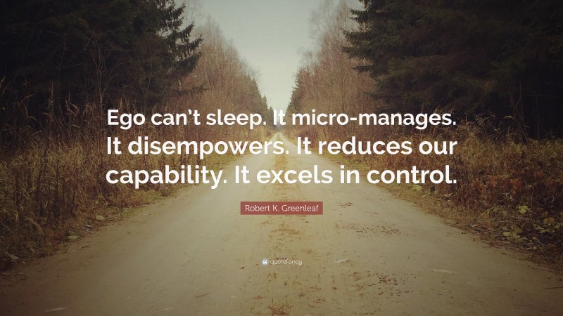 Robert K. Greenleaf Quote: “Ego can’t sleep. It micro-manages. It disempowers. It reduces our capability. It excels in control.”