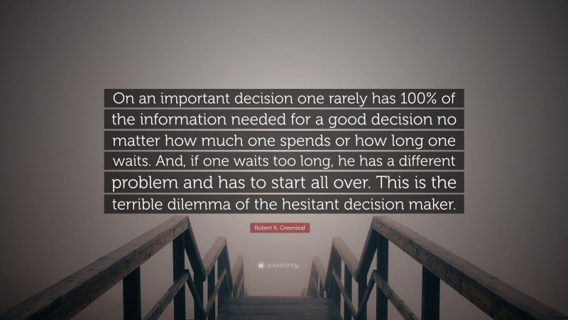 Robert K. Greenleaf Quote: “On an important decision one rarely has 100% of the information needed for a good decision no matter how much one spends or how long one waits. And, if one waits too long, he has a different problem and has to start all over. This is the terrible dilemma of the hesitant decision maker.”