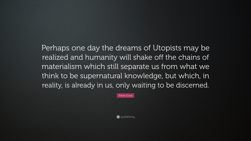 Émile Coué Quote: “Perhaps one day the dreams of Utopists may be realized and humanity will shake off the chains of materialism which still separate us from what we think to be supernatural knowledge, but which, in reality, is already in us, only waiting to be discerned.”