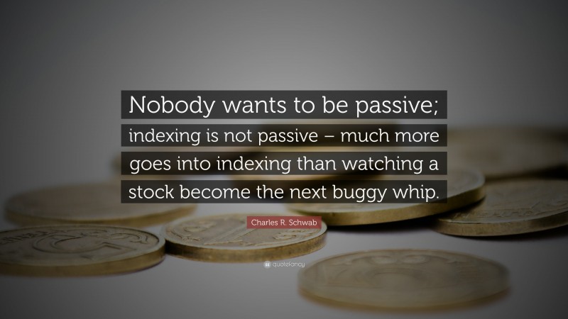 Charles R. Schwab Quote: “Nobody wants to be passive; indexing is not passive – much more goes into indexing than watching a stock become the next buggy whip.”