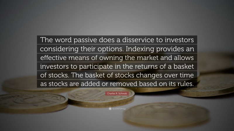 Charles R. Schwab Quote: “The word passive does a disservice to investors considering their options. Indexing provides an effective means of owning the market and allows investors to participate in the returns of a basket of stocks. The basket of stocks changes over time as stocks are added or removed based on its rules.”