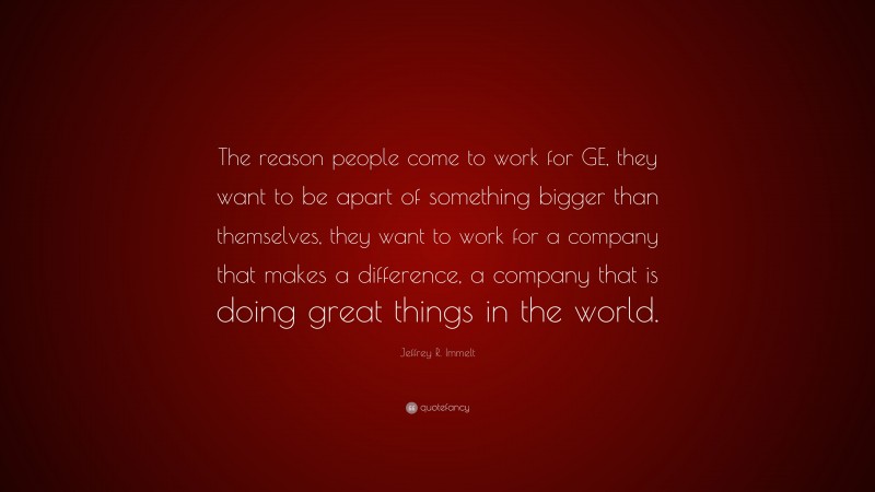 Jeffrey R. Immelt Quote: “The reason people come to work for GE, they want to be apart of something bigger than themselves, they want to work for a company that makes a difference, a company that is doing great things in the world.”