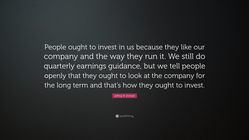 Jeffrey R. Immelt Quote: “People ought to invest in us because they like our company and the way they run it. We still do quarterly earnings guidance, but we tell people openly that they ought to look at the company for the long term and that’s how they ought to invest.”