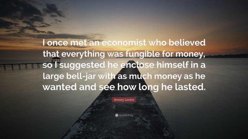 Amory Lovins Quote: “I once met an economist who believed that everything was fungible for money, so I suggested he enclose himself in a large bell-jar with as much money as he wanted and see how long he lasted.”