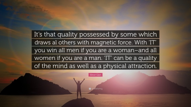Elinor Glyn Quote: “It’s that quality possessed by some which draws al others with magnetic force. With ‘IT’ you win all men if you are a woman–and all women if you are a man. ‘IT’ can be a quality of the mind as well as a physical attraction.”