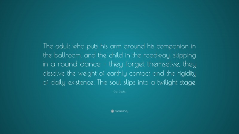 Curt Sachs Quote: “The adult who puts his arm around his companion in the ballroom, and the child in the roadway, skipping in a round dance – they forget themselve, they dissolve the weight of earthly contact and the rigidity of daily existence. The soul slips into a twilight stage.”