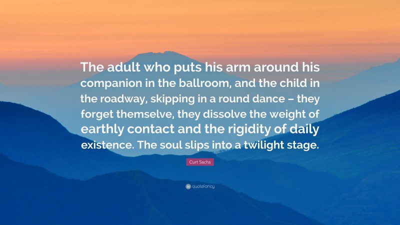 Curt Sachs Quote: “The adult who puts his arm around his companion in the ballroom, and the child in the roadway, skipping in a round dance – they forget themselve, they dissolve the weight of earthly contact and the rigidity of daily existence. The soul slips into a twilight stage.”