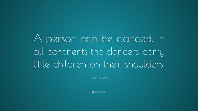 Curt Sachs Quote: “A person can be danced. In all continents the dancers carry little children on their shoulders.”