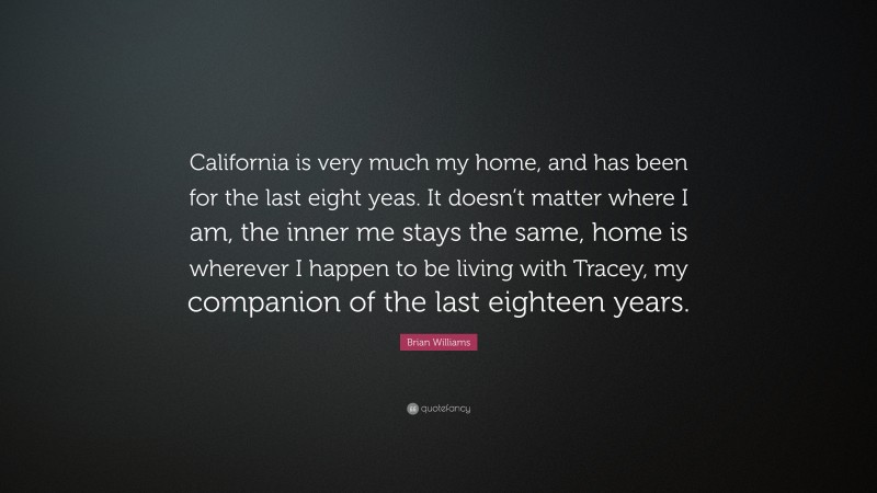 Brian Williams Quote: “California is very much my home, and has been for the last eight yeas. It doesn’t matter where I am, the inner me stays the same, home is wherever I happen to be living with Tracey, my companion of the last eighteen years.”