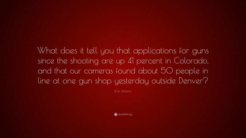Brian Williams Quote: “What does it tell you that applications for guns since the shooting are up 41 percent in Colorado, and that our cameras found about 50 people in line at one gun shop yesterday outside Denver?”
