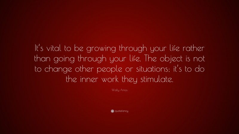 Wally Amos Quote: “It’s vital to be growing through your life rather than going through your life. The object is not to change other people or situations; it’s to do the inner work they stimulate.”