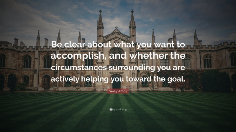 Wally Amos Quote: “Be clear about what you want to accomplish, and whether the circumstances surrounding you are actively helping you toward the goal.”