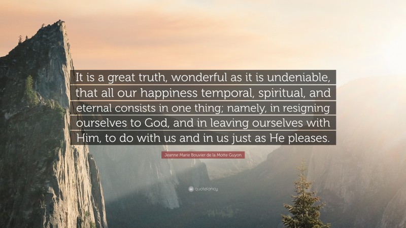 Jeanne Marie Bouvier de la Motte Guyon Quote: “It is a great truth, wonderful as it is undeniable, that all our happiness temporal, spiritual, and eternal consists in one thing; namely, in resigning ourselves to God, and in leaving ourselves with Him, to do with us and in us just as He pleases.”