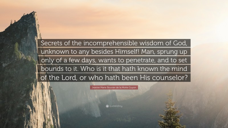 Jeanne Marie Bouvier de la Motte Guyon Quote: “Secrets of the incomprehensible wisdom of God, unknown to any besides Himself! Man, sprung up only of a few days, wants to penetrate, and to set bounds to it. Who is it that hath known the mind of the Lord, or who hath been His counselor?”