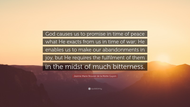 Jeanne Marie Bouvier de la Motte Guyon Quote: “God causes us to promise in time of peace what He exacts from us in time of war; He enables us to make our abandonments in joy, but He requires the fulfilment of them in the midst of much bitterness.”