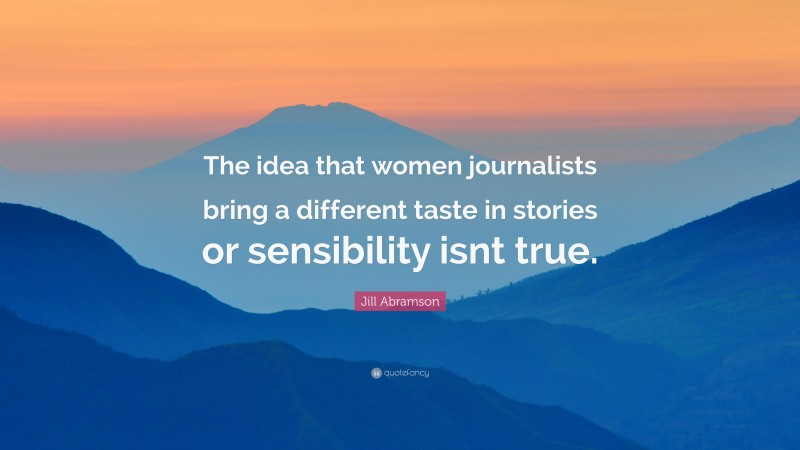 Jill Abramson Quote: “The idea that women journalists bring a different taste in stories or sensibility isnt true.”