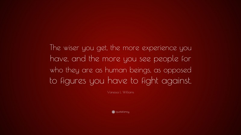 Vanessa L. Williams Quote: “The wiser you get, the more experience you have, and the more you see people for who they are as human beings, as opposed to figures you have to fight against.”