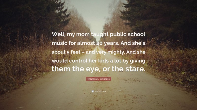 Vanessa L. Williams Quote: “Well, my mom taught public school music for almost 40 years. And she’s about 5 feet – and very mighty. And she would control her kids a lot by giving them the eye, or the stare.”