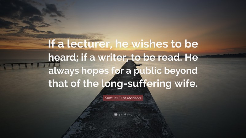 Samuel Eliot Morison Quote: “If a lecturer, he wishes to be heard; if a writer, to be read. He always hopes for a public beyond that of the long-suffering wife.”