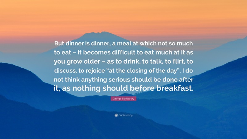 George Saintsbury Quote: “But dinner is dinner, a meal at which not so much to eat – it becomes difficult to eat much at it as you grow older – as to drink, to talk, to flirt, to discuss, to rejoice “at the closing of the day”. I do not think anything serious should be done after it, as nothing should before breakfast.”