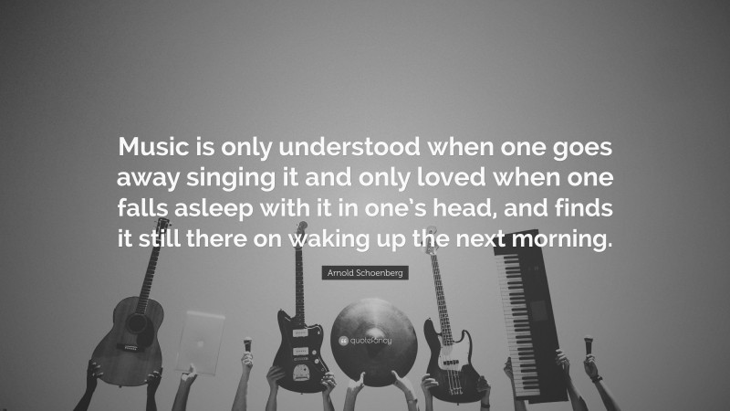 Arnold Schoenberg Quote: “Music is only understood when one goes away singing it and only loved when one falls asleep with it in one’s head, and finds it still there on waking up the next morning.”