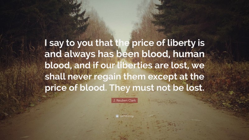 J. Reuben Clark Quote: “I say to you that the price of liberty is and always has been blood, human blood, and if our liberties are lost, we shall never regain them except at the price of blood. They must not be lost.”