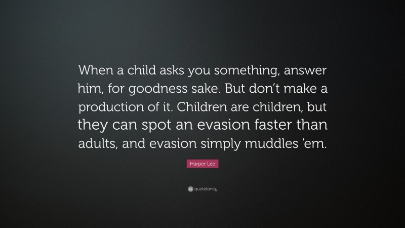 Harper Lee Quote: “When a child asks you something, answer him, for goodness sake. But don’t make a production of it. Children are children, but they can spot an evasion faster than adults, and evasion simply muddles ’em.”
