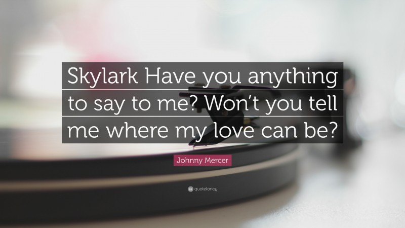 Johnny Mercer Quote: “Skylark Have you anything to say to me? Won’t you tell me where my love can be?”