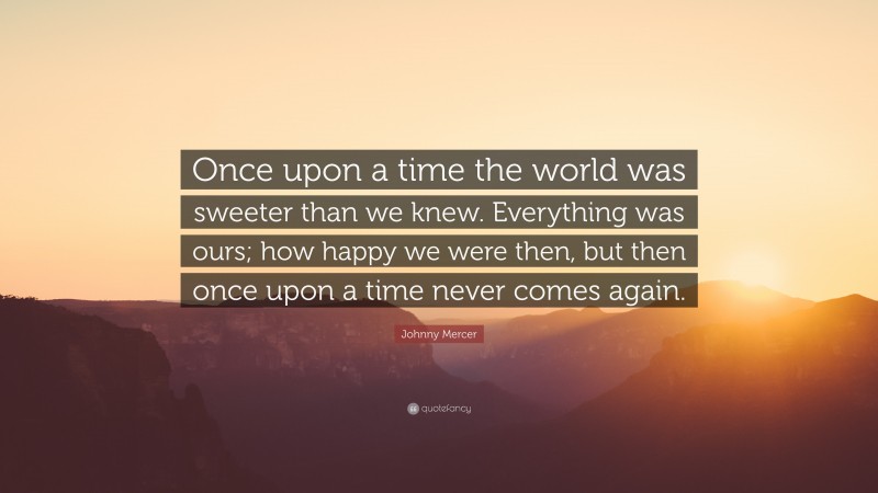 Johnny Mercer Quote: “Once upon a time the world was sweeter than we knew. Everything was ours; how happy we were then, but then once upon a time never comes again.”