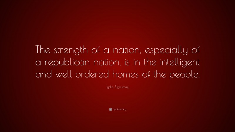 Lydia Sigourney Quote: “The strength of a nation, especially of a republican nation, is in the intelligent and well ordered homes of the people.”