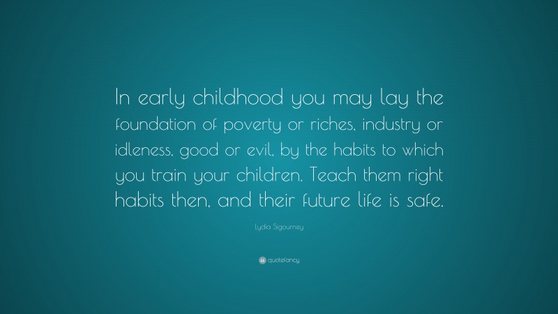 Lydia Sigourney Quote: “In early childhood you may lay the foundation of poverty or riches, industry or idleness, good or evil, by the habits to which you train your children. Teach them right habits then, and their future life is safe.”