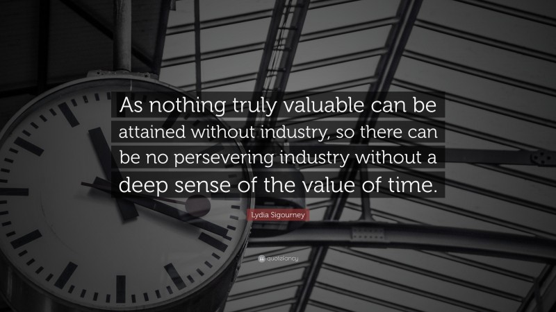 Lydia Sigourney Quote: “As nothing truly valuable can be attained without industry, so there can be no persevering industry without a deep sense of the value of time.”