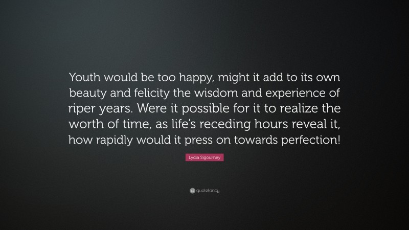 Lydia Sigourney Quote: “Youth would be too happy, might it add to its own beauty and felicity the wisdom and experience of riper years. Were it possible for it to realize the worth of time, as life’s receding hours reveal it, how rapidly would it press on towards perfection!”