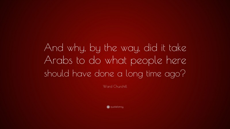 Ward Churchill Quote: “And why, by the way, did it take Arabs to do what people here should have done a long time ago?”