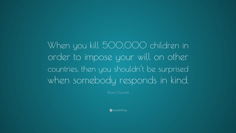 Ward Churchill Quote: “When you kill 500,000 children in order to impose your will on other countries, then you shouldn’t be surprised when somebody responds in kind.”