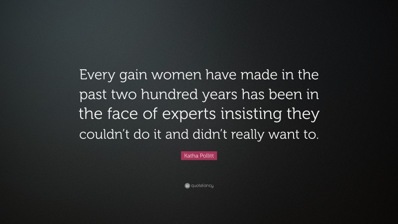 Katha Pollitt Quote: “Every gain women have made in the past two hundred years has been in the face of experts insisting they couldn’t do it and didn’t really want to.”