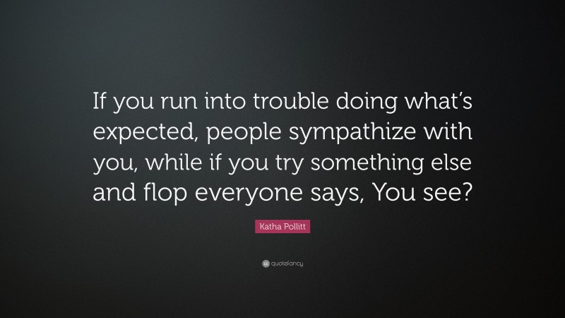 Katha Pollitt Quote: “If you run into trouble doing what’s expected, people sympathize with you, while if you try something else and flop everyone says, You see?”