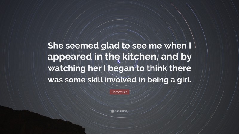 Harper Lee Quote: “She seemed glad to see me when I appeared in the kitchen, and by watching her I began to think there was some skill involved in being a girl.”