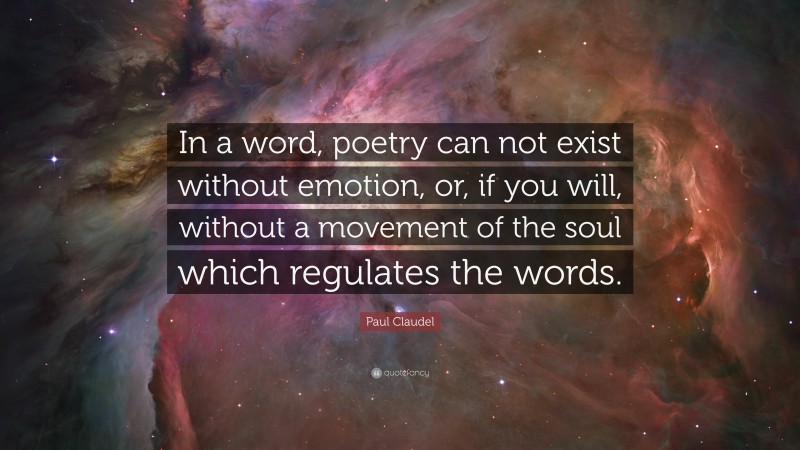 Paul Claudel Quote: “In a word, poetry can not exist without emotion, or, if you will, without a movement of the soul which regulates the words.”