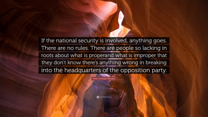 Helen Gahagan Douglas Quote: “If the national security is involved, anything goes. There are no rules. There are people so lacking in roots about what is properand what is improper that they don’t know there’s anything wrong in breaking into the headquarters of the opposition party.”