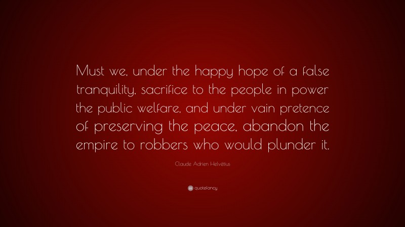 Claude Adrien Helvétius Quote: “Must we, under the happy hope of a false tranquility, sacrifice to the people in power the public welfare, and under vain pretence of preserving the peace, abandon the empire to robbers who would plunder it.”