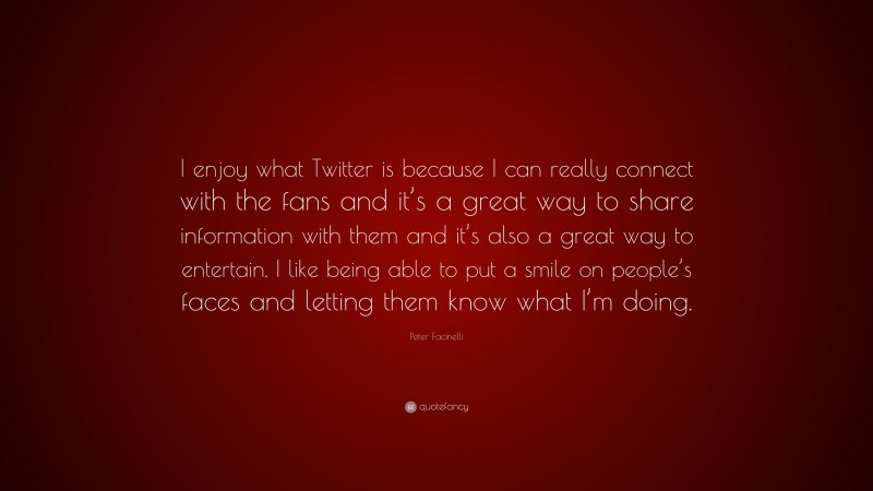 Peter Facinelli Quote: “I enjoy what Twitter is because I can really connect with the fans and it’s a great way to share information with them and it’s also a great way to entertain. I like being able to put a smile on people’s faces and letting them know what I’m doing.”