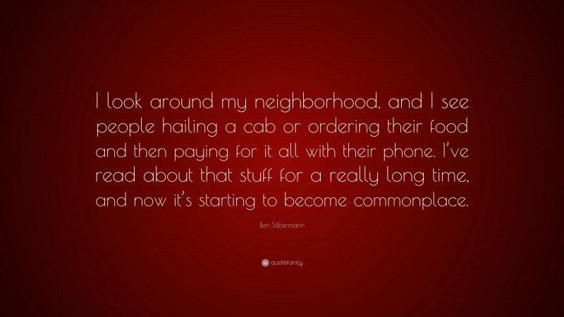 Ben Silbermann Quote: “I look around my neighborhood, and I see people hailing a cab or ordering their food and then paying for it all with their phone. I’ve read about that stuff for a really long time, and now it’s starting to become commonplace.”