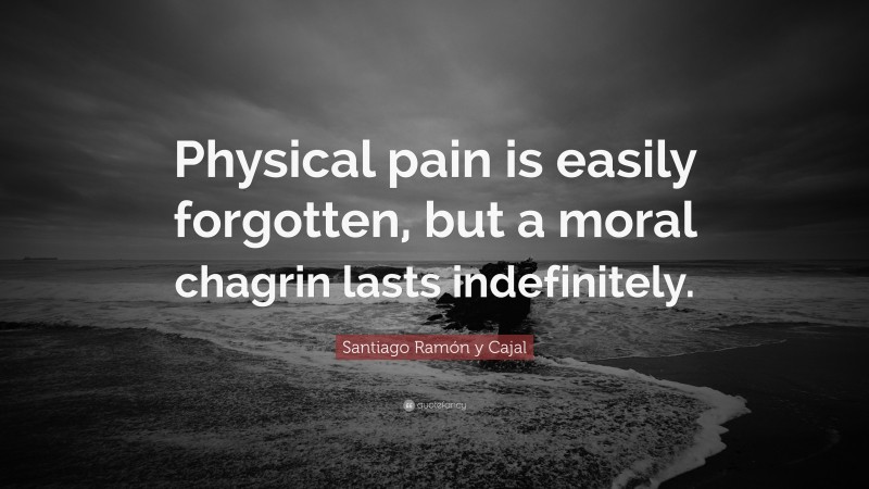 Santiago Ramón y Cajal Quote: “Physical pain is easily forgotten, but a moral chagrin lasts indefinitely.”