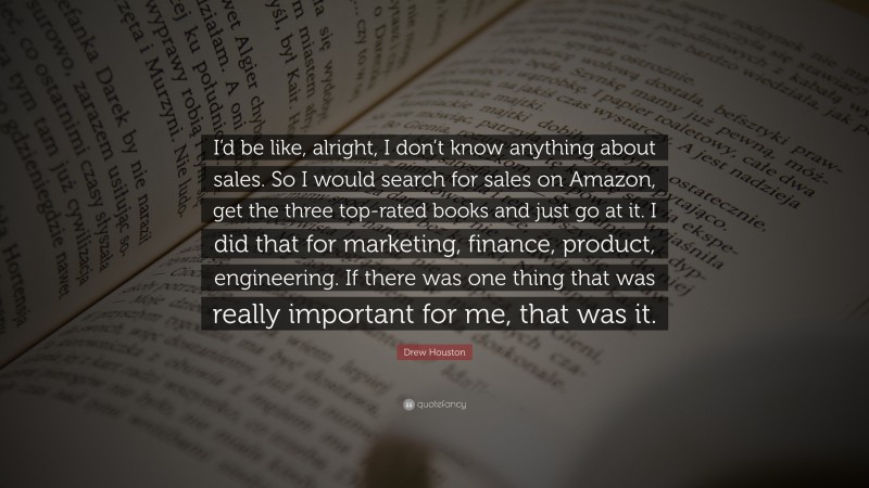 Drew Houston Quote: “I’d be like, alright, I don’t know anything about sales. So I would search for sales on Amazon, get the three top-rated books and just go at it. I did that for marketing, finance, product, engineering. If there was one thing that was really important for me, that was it.”