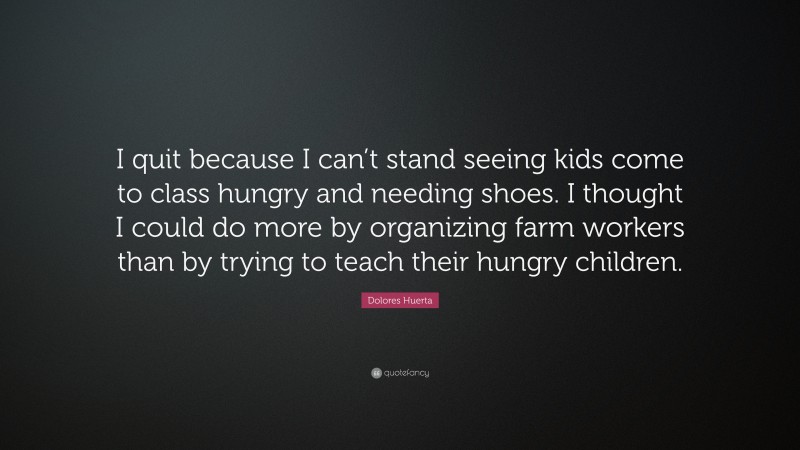 Dolores Huerta Quote: “I quit because I can’t stand seeing kids come to class hungry and needing shoes. I thought I could do more by organizing farm workers than by trying to teach their hungry children.”