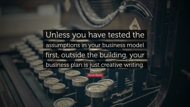 Steve Blank Quote: “Unless you have tested the assumptions in your business model first, outside the building, your business plan is just creative writing.”