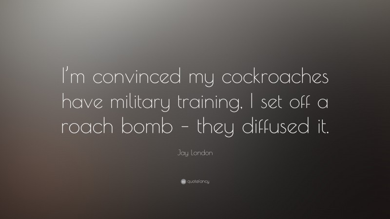 Jay London Quote: “I’m convinced my cockroaches have military training, I set off a roach bomb – they diffused it.”